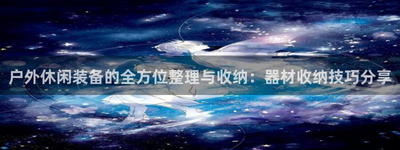 征途国际集团官网首页：户外休闲装备的全方位整理与收纳